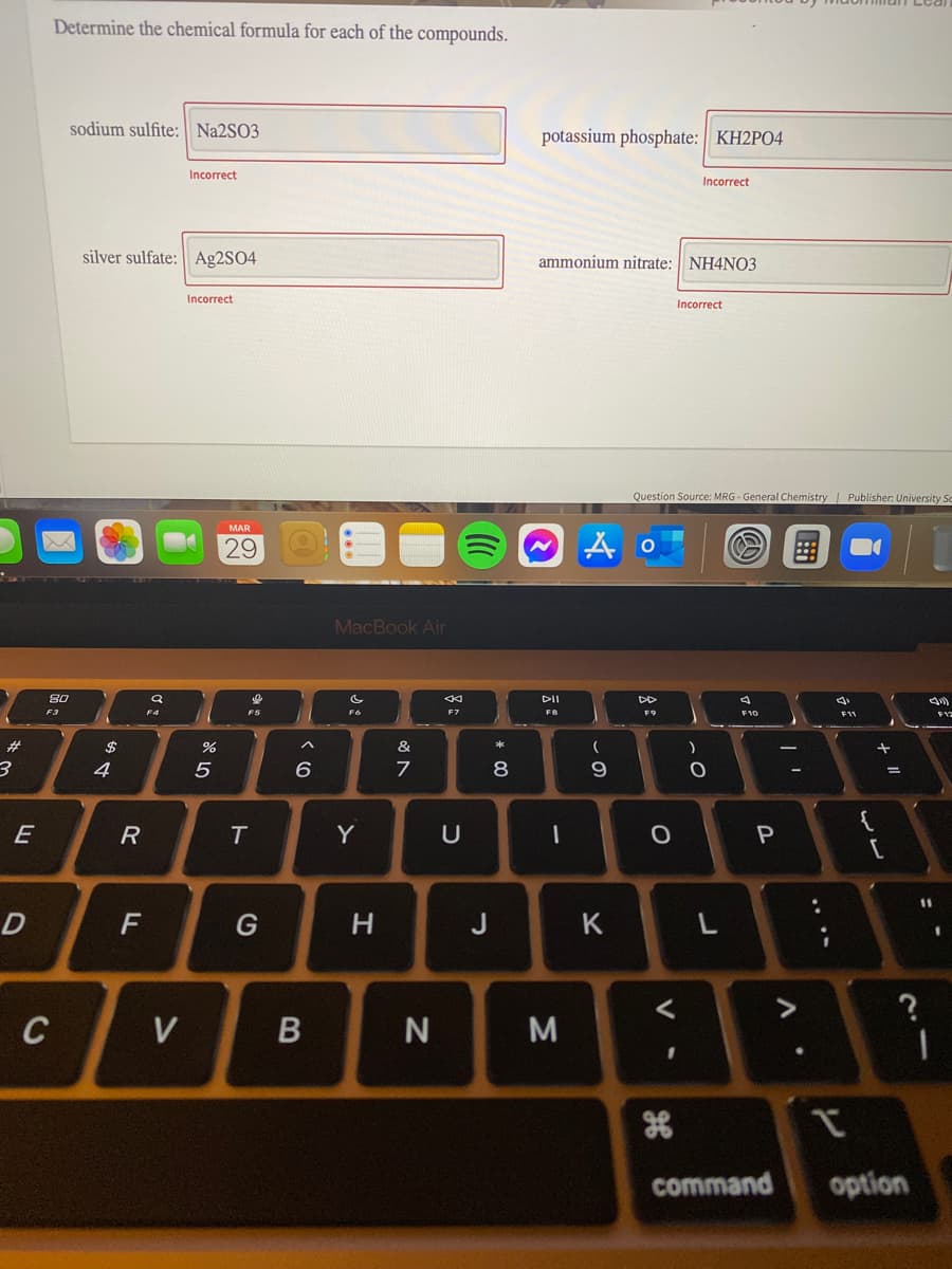 Determine the chemical formula for each of the compounds.
sodium sulfite: N22SO3
potassium phosphate: KH2PO4
Incorrect
Incorrect
silver sulfate: Ag2SO4
ammonium nitrate: NH4NO3
Incorrect
Incorrect
Question Source: MRG - General Chemistry| Publisher: University Sc
MAR
29
MacBook Air
80
DII
DD
F3
F7
F8
F9
F10
F11
23
24
%
&
4
9.
{
E
Y
U
%1
F
G
J
K
M
command
option
....
* 00
T
