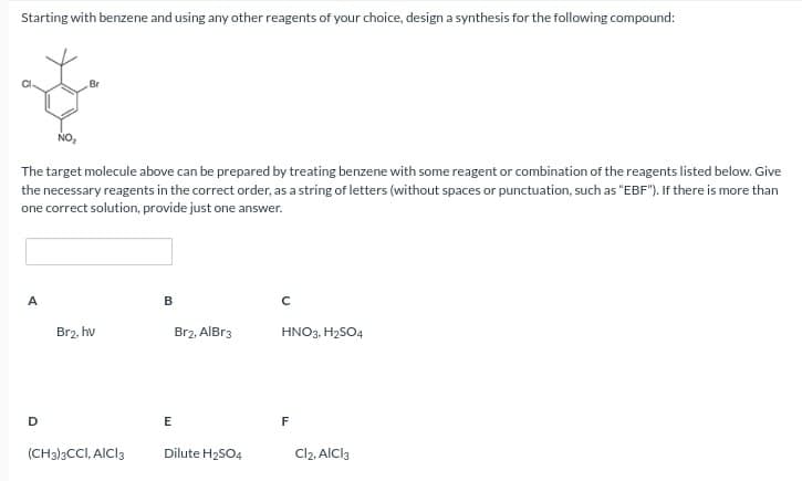 Starting with benzene and using any other reagents of your choice, design a synthesis for the following compound:
Br
The target molecule above can be prepared by treating benzene with some reagent or combination of the reagents listed below. Give
the necessary reagents in the correct order, as a string of letters (without spaces or punctuation, such as "EBF"). If there is more than
one correct solution, provide just one answer.
A
Br2, hv
B
Br2, AlBr3
C
HNO3, H2SO4
D
E
F
(CH3)3CCI, AICI 3
Dilute H2SO4
Cl2, AlCl3