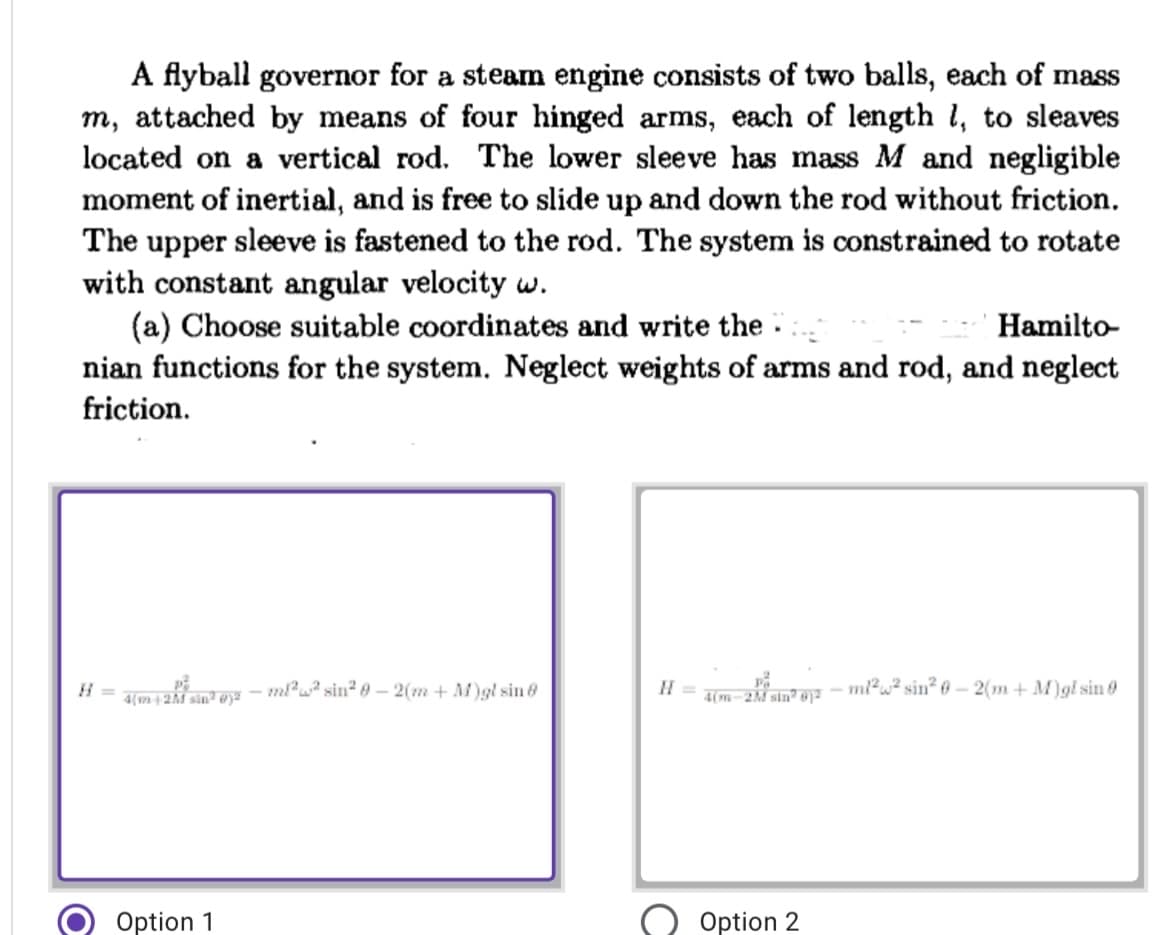 A flyball governor for a steam engine consists of two balls, each of mass
m, attached by means of four hinged arms, each of length 1, to sleaves
located on a vertical rod. The lower sleeve has mass M and negligible
moment of inertial, and is free to slide up and down the rod without friction.
The upper sleeve is fastened to the rod. The system is constrained to rotate
with constant angular velocity w.
(a) Choose suitable coordinates and write the
Hamilto
nian functions for the system. Neglect weights of arms and rod, and neglect
friction.
Pa
ml²² sin² 0-2(m + M)gl sin 8
H =
-ml²w² sin² 0-2(m+M)gl sin 0
4(m+2M sin² @)²
4(m-2M sin 1²
Option 1
Option 2
O