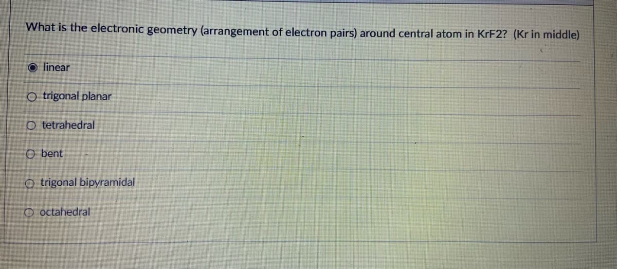 What is the electronic geometry (arrangement of electron pairs) around central atom in KRF2? (Kr in middle)
O linear
O trigonal planar
O tetrahedral
O bent
O trigonal bipyramidal
O octahedral
