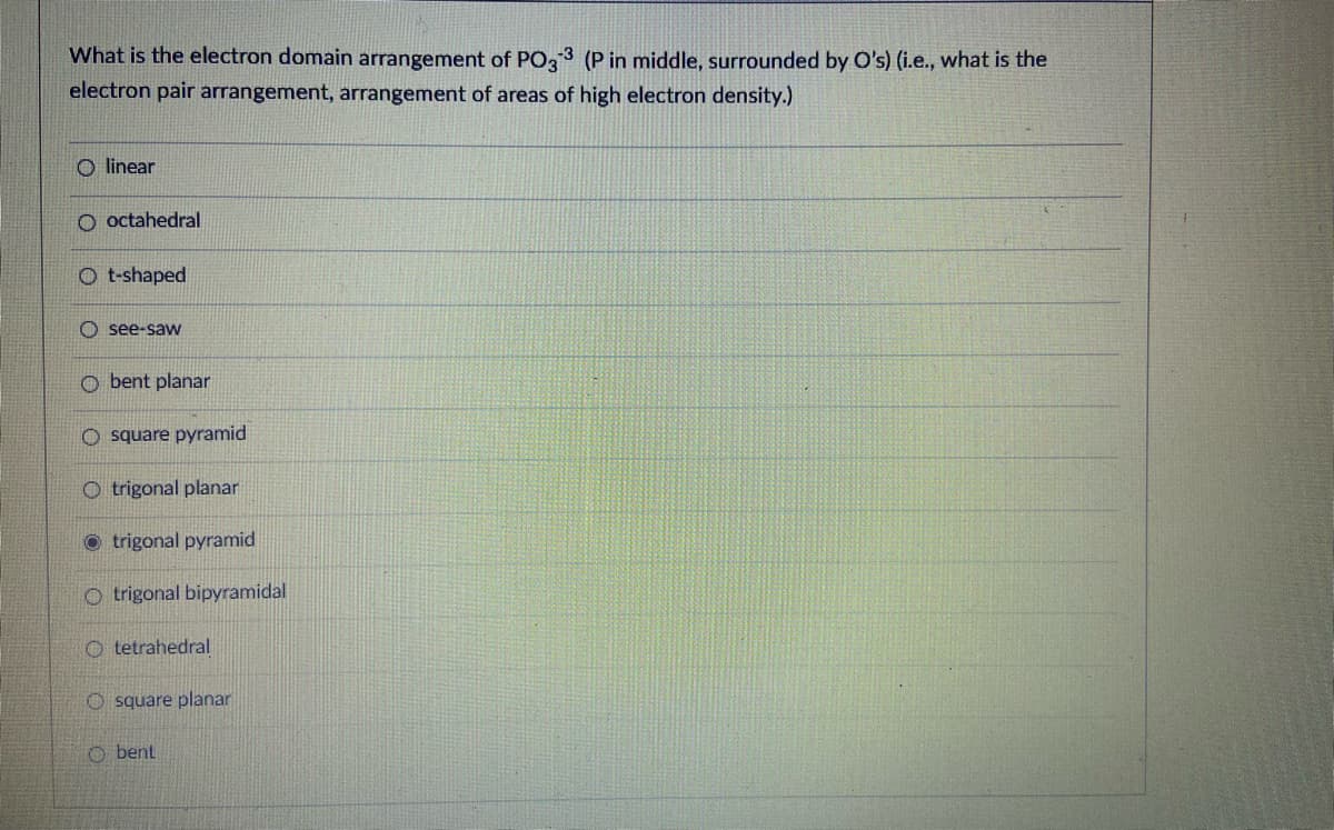 What is the electron domain arrangement of PO33 (P in middle, surrounded by O's) (i.e., what is the
electron pair arrangement, arrangement of areas of high electron density.)
O linear
O octahedral
O t-shaped
see-saw
O bent planar
O square pyramid
O trigonal planar
O trigonal pyramid
O trigonal bipyramidal
O tetrahedral
O square planar
O bent
