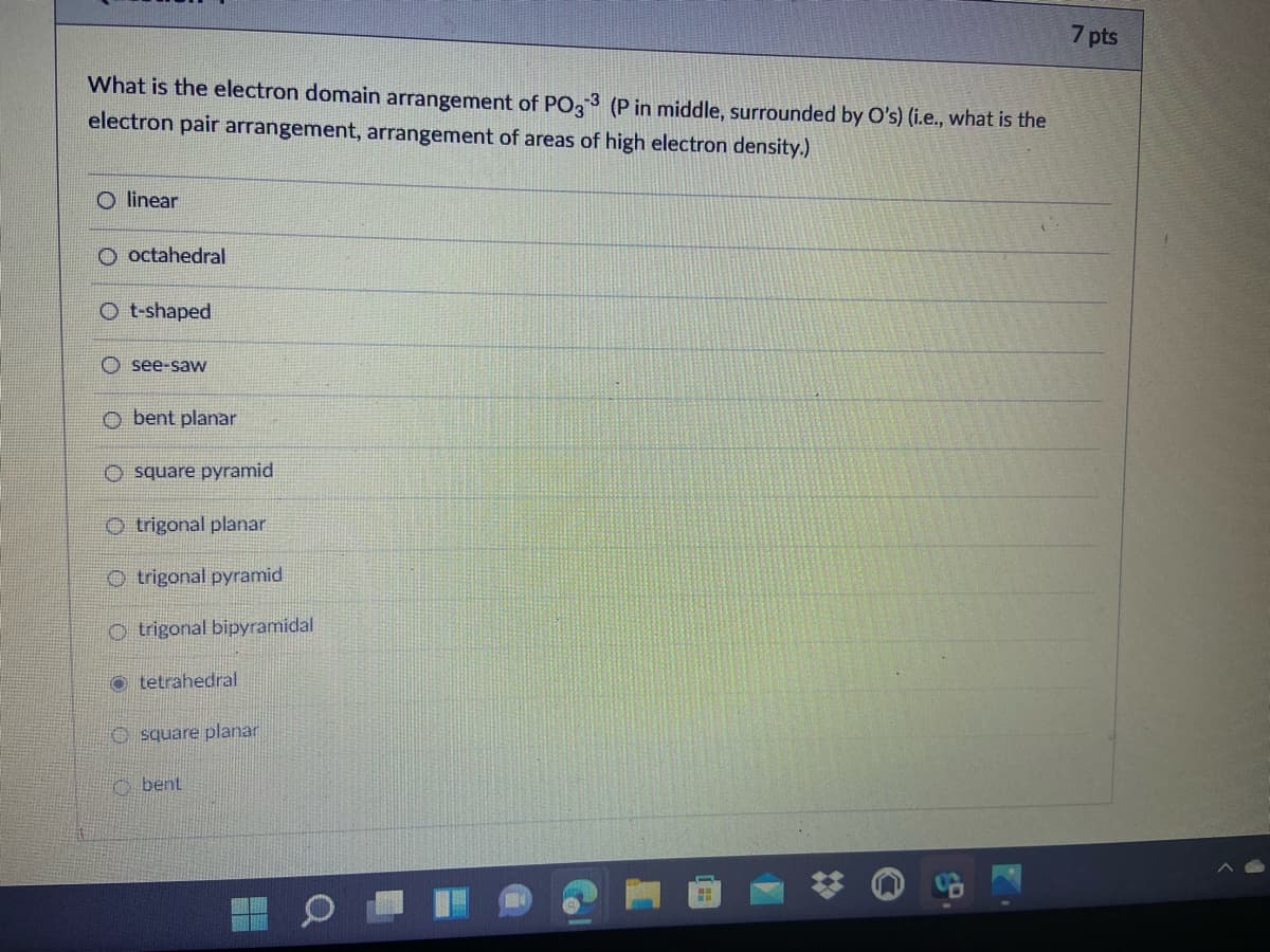 7 pts
What is the electron domain arrangement of PO, 3 (P in middle, surrounded by O's) (i.e., what is the
electron pair arrangement, arrangement of areas of high electron density.)
O linear
O octahedral
O t-shaped
see-saw
O bent planar
O square pyramid
O trigonal planar
O trigonal pyramid
O trigonal bipyramidal
o tetrahedral
O square planar
O bent
