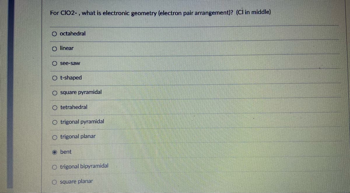 For CIO2-, what is electronic geometry (electron pair arrangement)? (Cl in middle)
O octahedral
O linear
O see-saW
O t-shaped
O square pyramidal
O tetrahedral
O trigonal pyramidal
O trigonal planar
O bent
O trigonal bipyramidal
O square planar
