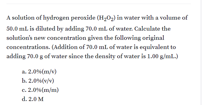 A solution of hydrogen peroxide (H,0,) in water with a volume of
50.0 mL is diluted by adding 70.0 mL of water. Calculate the
solution's new concentration given the following original
concentrations. (Addition of 70.0 mL of water is equivalent to
adding 70.0 g of water since the density of water is 1.00 g/mL.)
a. 2.0%(m/v)
b. 2.0%(v/v)
c. 2.0%(m/m)
d. 2.0 M
