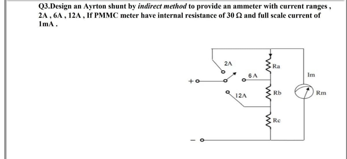 Q3.Design an Ayrton shunt by indirect method to provide an ammeter with current ranges,
2A, 6A, 12A, If PMMC meter have internal resistance of 30 2 and full scale current of
1mA.
2A
Ra
+o
I
12A
6 A
w
Rb
Re
E
Im
Rm