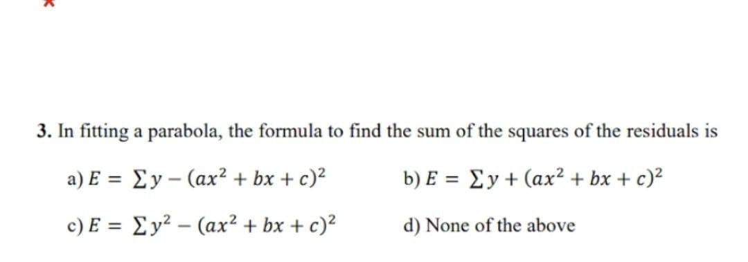 K
3. In fitting a parabola, the formula to find the sum of the squares of the residuals is
a) E =
Ey (ax² + bx + c)²
-
b) E = Ey + (ax² + bx + c)²
c) E = Ey² - (ax² + bx + c)²
d) None of the above