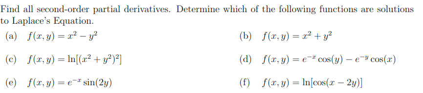 Find all second-order partial derivatives. Determine which of the following functions are solutions
to Laplace's Equation.
(a) f(x,y) = x² – y?
(b) f(x, y) = x² + y?
(c)
f(x, y) = ln[(x² + y²)²]
(d) f(x, y) = e¬ª cos(y) – e¬Y cos(x)
(e) f(x, y) = e= sin(2y)
(f) f(x,y) = ln[cos(x – 2y)]
