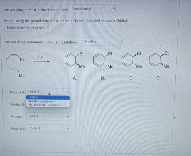 Are you using thermal or kinetic conditions? Photochemical
Are you using the ground state or excited state Highest Occupied Molecular Orbital?
Excited State Highest Occupi
Are you doing conrotatory or disrotatory rotation? Conrotatory
Et
Me
hv
Product A: (Select]
Select
Yes, this is a producti
Product B: No, this is NOT a product
Product C: Select)
Product D: [Select]
A.
Et
Me
O
B.
Et
'Me
C.
Et
'Me
D.
Et
'Me