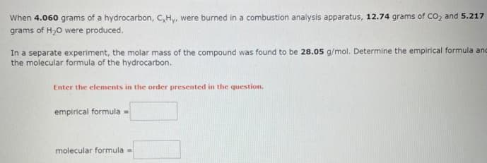 When 4.060 grams of a hydrocarbon, C,Hy, were burned in a combustion analysis apparatus, 12.74 grams of CO₂ and 5.217
grams of H₂O were produced.
In a separate experiment, the molar mass of the compound was found to be 28.05 g/mol. Determine the empirical formula and
the molecular formula of the hydrocarbon.
Enter the elements in the order presented in the question.
empirical formula =
molecular formula -