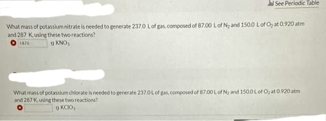 ad See Periodic Table
What mass of potassium nitrate is needed to generate 237.0 L of gas, composed of 87.00 L of N₂ and 150.0 L of O₂ at 0.920 atm
and 287 K, using these two reactions?
1870
g KNO,
What
mass of potassium chlorate is needed to generate 237.0 L of gas, composed of 87.00 L of N₂ and 150.0 L of O₂ at 0.920 atm
and 287 K, using these two reactions?
9 KCIO,