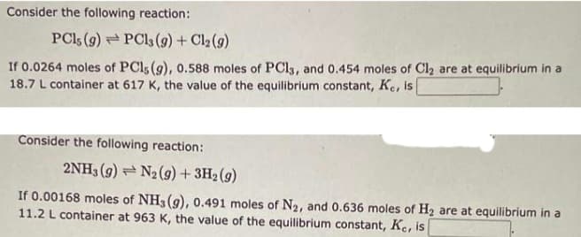 Consider the following reaction:
PC1s (9) PC13(g) + Cl2(g)
If 0.0264 moles of PCls (g), 0.588 moles of PCl3, and 0.454 moles of Cl₂ are at equilibrium in a
18.7 L container at 617 K, the value of the equilibrium constant, Ke, is
Consider the following reaction:
2NH3 (9) N2 (9) + 3H₂ (9)
If 0.00168 moles of NH3(g), 0.491 moles of N₂, and 0.636 moles of H₂ are at equilibrium in a
11.2 L container at 963 K, the value of the equilibrium constant, Ke, is