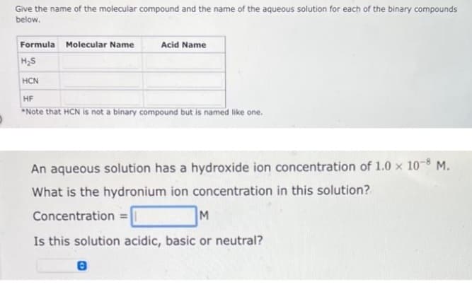 Give the name of the molecular compound and the name of the aqueous solution for each of the binary compounds
below.
Formula Molecular Name
Acid Name
H₂S
HCN
HF
*Note that HCN is not a binary compound but is named like one.
An aqueous solution has a hydroxide ion concentration of 1.0 x 10-8 M.
What is the hydronium ion concentration in this solution?
Concentration =
M
Is this solution acidic, basic or neutral?
8