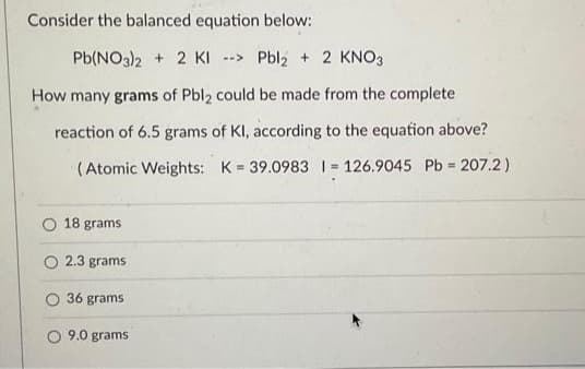 Consider the balanced equation below:
Pb(NO3)2 + 2 KI-> Pbl₂ + 2 KNO3
How many grams of Pbl2 could be made from the complete
reaction of 6.5 grams of KI, according to the equation above?
(Atomic Weights: K= 39.0983 1= 126.9045 Pb = 207.2)
O 18 grams
O 2.3 grams
36 grams
O 9.0 grams