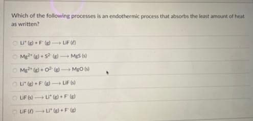 Which of the following processes is an endothermic process that absorbs the least amount of heat
as written?
Li* (g)+F(g) → LiF (6)
Mg2 (g) + 5² (g) →
-
Mg2+
MgS (s)
(g) + O²(g) → MgO (s)
Li* (g)+F(g) LiF (s)
Li* (g) + F(g)
Li (g)+F(g)
ⒸLIF (s)
LIF (0)