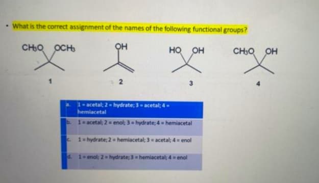 • What is the correct assignment of the names of the following functional groups?
OH
HO OH
водосн
2
1-acetal; 2-hydrate; 3-acetal; 4-
hemiacetal
b. 1 = acetal; 2 = enol; 3 = hydrate:4 = hemiacetal
d.
3
С
1 = hydrate: 2 = hemiacetal; 3 = acetal; 4 = enol
1 = enol: 2 = hydrate: 3 = hemiacetal: 4 = enol
сно он
1