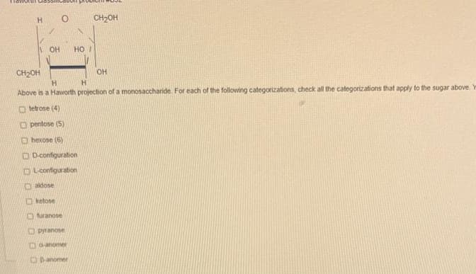 H
OH
0
HOI
CH₂OH
OH
CH2OH
H
H
Above is a Haworth projection of a monosaccharide. For each of the following categorizations, check all the categorizations that apply to the sugar above. Y
tetrose (4)
pentose (5)
hexose (6)
D-configuration
OL-configuration
aldose
ketose
furanose
pyranose
Bo-anomer
Danomer