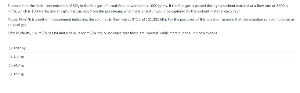 Suppose that the initial concentration of SO₂ in the flue gas of a coal-fired powerplant is 1000 ppmv. If the flue gas is passed through a sorbent material at a flow rate of 3600 N
m³/h, which is 100% effective at capturing the SO₂ from the gas stream, what mass of sulfur would be captured by the sorbent material each day?
Notes: N m³/h is a unit of measurement indicating the volumetric flow rate at 0°C and 101.325 kPa. For the purposes of this question, assume that this situation
an ideal gas.
Edit: To clarify, 1 N m³/h has (SI units) of m³/s (or m³/h), the N indicates that these are "normal" cubic meters, not a unit of Newtons.
O 123.6 kg
O 5.14 kg
O 24.7 kg
O 12.4 kg
be modelled as