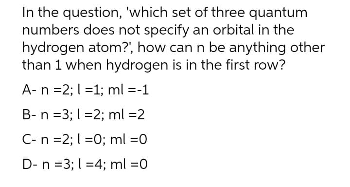 In the question, 'which set of three quantum
numbers does not specify an orbital in the
hydrogen atom?', how can n be anything other
than 1 when hydrogen is in the first row?
A- n =2; 1=1; ml =-1
B- n =3; 1=2; ml =2
C- n =2; 1=0; ml =0
D- n =3; 14; ml =0