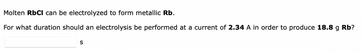 Molten RbCl can be electrolyzed to form metallic Rb.
For what duration should an electrolysis be performed at a current of 2.34 A in order to produce 18.8 g Rb?
