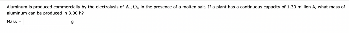 Aluminum is produced commercially by the electrolysis of Al2 O3 in the presence of a molten salt. If a plant has a continuous capacity of 1.30 million A, what mass of
aluminum can be produced in 3.00 h?
Mass =
g
