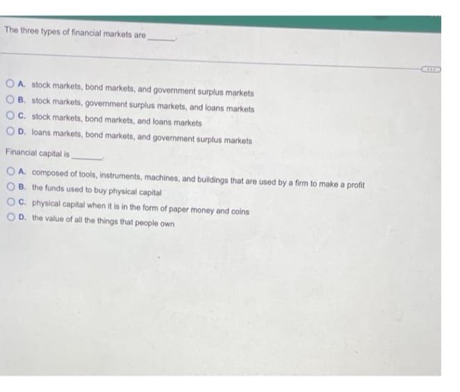 The three types of financial markets are
OA. stock markets, bond markets, and government surplus markets
B. stock markets, government surplus markets, and loans markets
C. stock markets, bond markets, and loans markets
OD. loans markets, bond markets, and government surplus markets
Financial capital is
OA. composed of tools, instruments, machines, and buildings that are used by a firm to make a profit
B. the funds used to buy physical capital
OC. physical capital when it is in the form of paper money and coins
OD. the value of all the things that people own