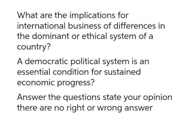 What are the implications for
international business of differences in
the dominant or ethical system of a
country?
A democratic political system is an
essential condition for sustained
economic progress?
Answer the questions state your opinion
there are no right or wrong answer