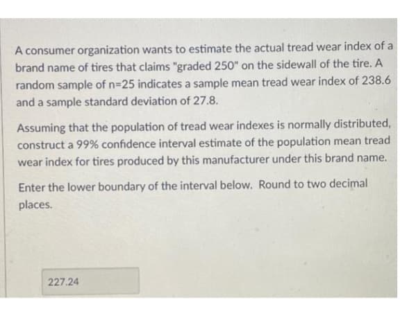 A consumer organization wants to estimate the actual tread wear index of a
brand name of tires that claims "graded 250" on the sidewall of the tire. A
random sample of n=25 indicates a sample mean tread wear index of 238.6
and a sample standard deviation of 27.8.
Assuming that the population of tread wear indexes is normally distributed,
construct a 99% confidence interval estimate of the population mean tread
wear index for tires produced by this manufacturer under this brand name.
Enter the lower boundary of the interval below. Round to two decimal
places.
227.24