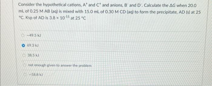 Consider the hypothetical cations, A' and C* and anions, B and D'. Calculate the AG when 20.0
mL of 0.25 M AB (aq) is mixed with 15.0 mL of 0.30 M CD (aq) to form the precipitate, AD (s) at 25
°C. Ksp of AD is 3.8 × 10 11 at 25 °C
o-49.5 kJ
O 69.3 kJ
38.5 kJ
not enough given to answer the problem
58.8 kJ
