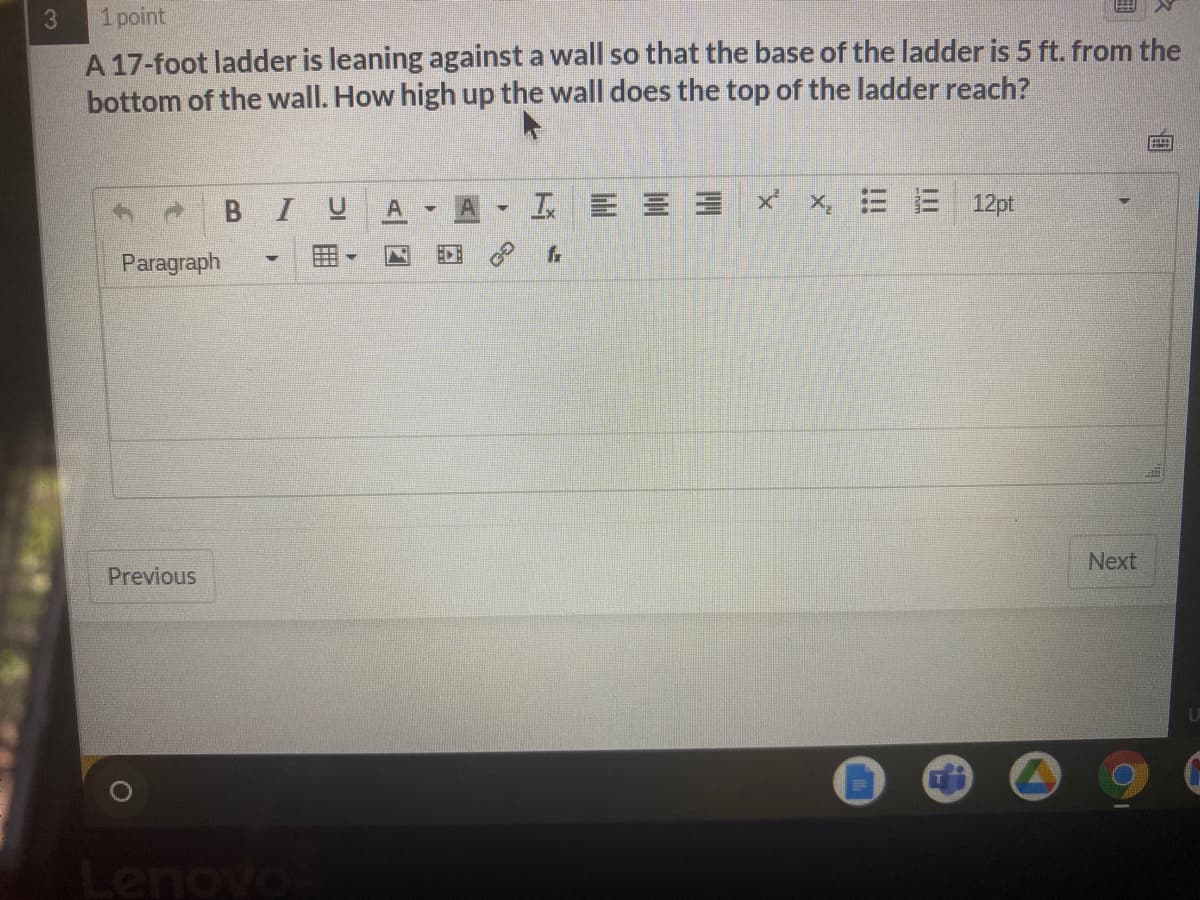 1 point
A 17-foot ladder is leaning against a wall so that the base of the ladder is 5 ft. from the
bottom of the wall. How high up the wall does the top of the ladder reach?
В I
工E三 x x三E 12pt
fr
Paragraph
Next
Previous
novo
