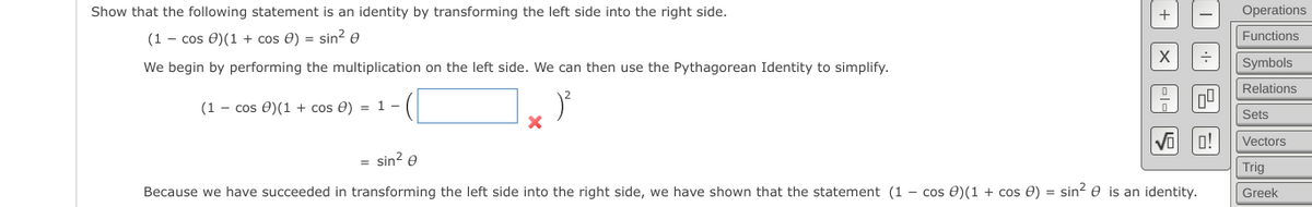 Show that the following statement is an identity by transforming the left side into the right side.
Operations
(1 - cos 0)(1 + cos e) = sin2 e
Functions
We begin by performing the multiplication on the left side. We can then use the Pythagorean Identity to simplify.
Symbols
Relations
(1 - cos 0)(1 + cos e) = 1 -
Sets
o!
Vectors
= sin? e
Trig
Because we have succeeded in transforming the left side into the right side, we have shown that the statement (1 - cos 0)(1 + cos 0) = sin? e is an identity.
Greek
