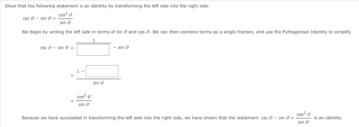 Show that the following statement is an identity by transforming the left side into the right side.
cos? e
csc e - sin e =
sin e
We begin by writing the left side in terms of sin e and cos e. We can then combine terms as a single fraction, and use the Pythagorean Identity to simplify.
Csc e - sin e =
- sin e
sin e
cos? e
sin e
cos? e
Because we have succeeded in transforming the left side into the right side, we have shown that the statement csc e – sin e = .
is an identity.
sin e
