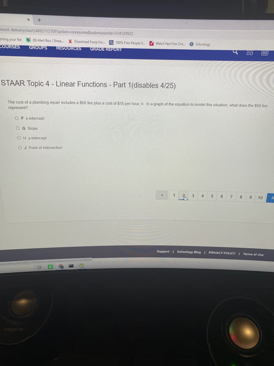 ment-delivery/start/4882113709?action=Donresume&submissionld=514129922
erting your file e (9) Alert Box /Strea..
X Download Forza Ho. a 100% Free People S. Watch Fast Five Onl..
Schoology
COURSES
GROUPS
RESOURCES
GRADE REPORT
00
STAAR Topic 4 - Linear Functions - Part 1(disables 4/25)
The cost of a plumbing repair includes a $50 fee plus a cost of $15 per hour, h. In a graph of the equation to model this situation, what does the $50 fee
represent?
OF x-intercept
OG Slope
OH y-intercept
O J Point of intersection
1
2
3
6
8
9
10
Support | Schoology Blog I PRIVACY POLICY I Terms of Use
ment-delivery/start/48821137097action=
CREATIVE
