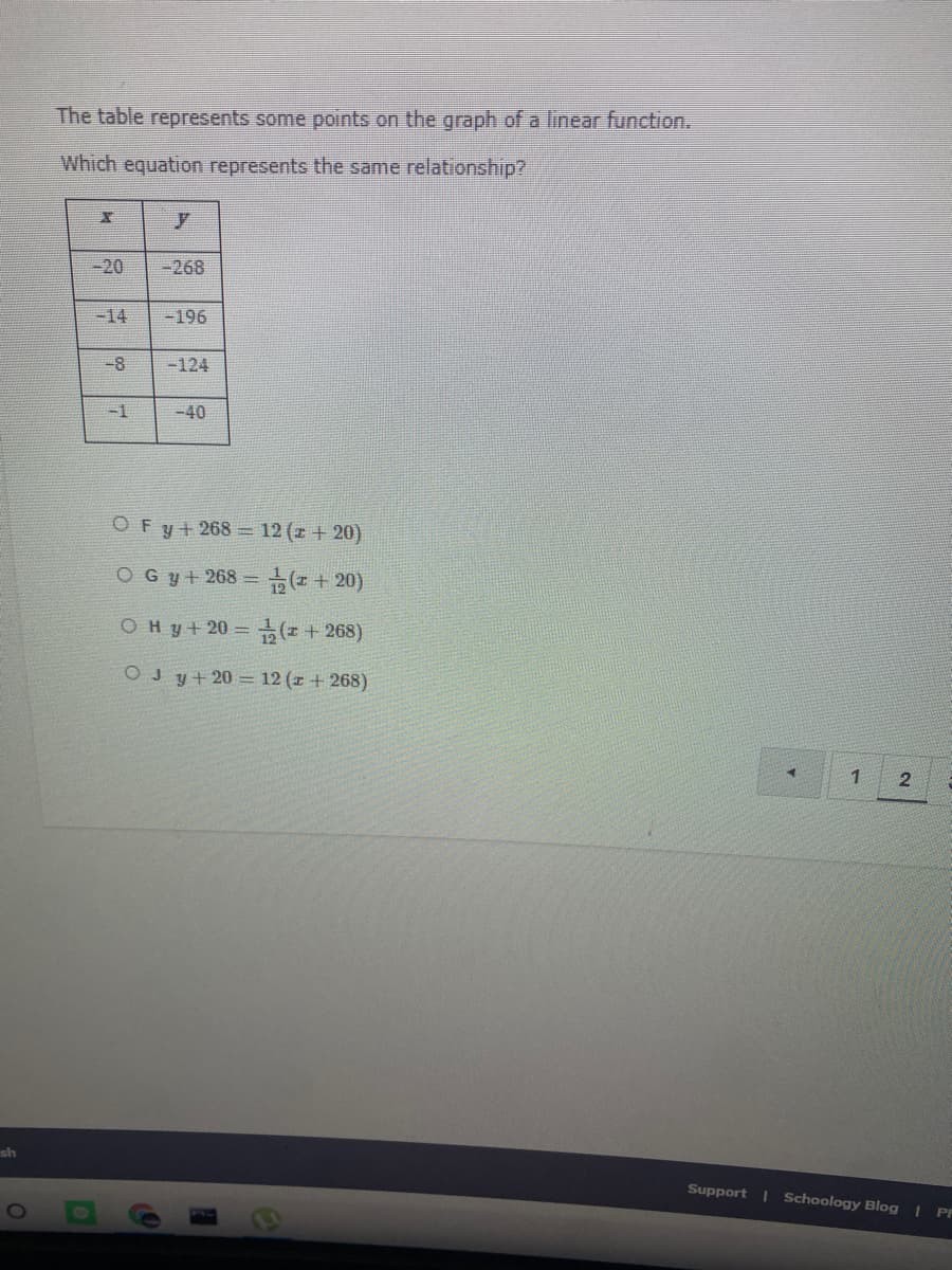 The table represents some points on the graph of a linear function.
Which equation represents the same relationship?
-20
-268
-14
-196
-8
-124
-1
-40
OFy+268 = 12 (z + 20)
OG y+ 268 = (z + 20)
OHy+20= ( + 268)
OJ y+ 20 = 12 (z + 268)
sh
Support | Schoology Blog | Pr
