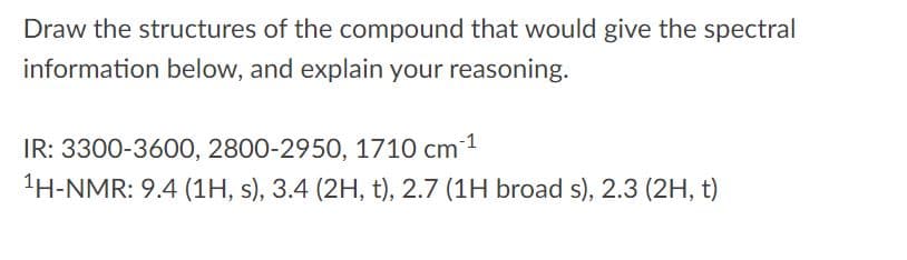 **Title: Spectral Analysis and Structure Determination**

**Objective:**
Draw the structures of the compound that would give the following spectral information and explain your reasoning.

**Spectral Data:**

- **Infrared (IR) Spectroscopy:**
  - Peaks at 3300-3600 cm⁻¹
  - Peaks at 2800-2950 cm⁻¹
  - Peak at 1710 cm⁻¹

- **Proton Nuclear Magnetic Resonance (¹H-NMR) Spectroscopy:**
  - 9.4 ppm (1H, singlet, s)
  - 3.4 ppm (2H, triplet, t)
  - 2.7 ppm (1H, broad singlet, broad s)
  - 2.3 ppm (2H, triplet, t)

**Explanation:**

- **IR Spectroscopy:**
  - **3300-3600 cm⁻¹:** This range usually indicates the presence of an O-H group, such as alcohols or phenols.
  - **2800-2950 cm⁻¹:** This is characteristic of C-H stretching in alkanes.
  - **1710 cm⁻¹:** This peak is indicative of a carbonyl group (C=O), such as in aldehydes, ketones, or carboxylic acids.

- **¹H-NMR Spectroscopy:**
  - **9.4 ppm (1H, s):** Suggests the presence of an aldehydic proton.
  - **3.4 ppm (2H, t):** Could indicate protons adjacent to a heteroatom or unsaturated system.
  - **2.7 ppm (1H, broad s):** May correspond to a proton involved in hydrogen bonding, possibly an O-H proton.
  - **2.3 ppm (2H, t):** Typically signals protons in a neighboring position to a carbonyl group.

By examining these pieces of spectral information, the task is to propose a molecular structure that fits the given data. Consider how the molecular fragments indicated by the NMR and IR data might combine to form a coherent structure.