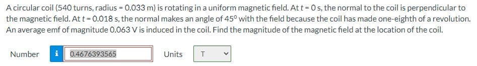 A circular coil (540 turns, radius = 0.033 m) is rotating in a uniform magnetic field. Att = 0s, the normal to the coil is perpendicular to
the magnetic field. At t = 0.018 s, the normal makes an angle of 45° with the field because the coil has made one-eighth of a revolution.
An average emf of magnitude 0.063 V is induced in the coil. Find the magnitude of the magnetic field at the location of the coil.
Number
0.4676393565
Units
