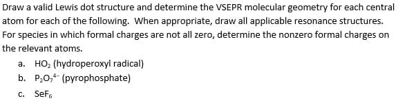 Draw a valid Lewis dot structure and determine the VSEPR molecular geometry for each central
atom for each of the following. When appropriate, draw all applicable resonance structures.
For species in which formal charges are not all zero, determine the nonzero formal charges on
the relevant atoms.
a. HO, (hydroperoxyl radical)
b. P20,4 (pyrophosphate)
c. SeFe
