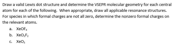 Draw a valid Lewis dot structure and determine the VSEPR molecular geometry for each central
atom for each of the following. When appropriate, draw all applicable resonance structures.
For species in which formal charges are not all zero, determine the nonzero formal charges on
the relevant atoms.
а. ХеOF,
b. XeO,F2
с. ХеОз
