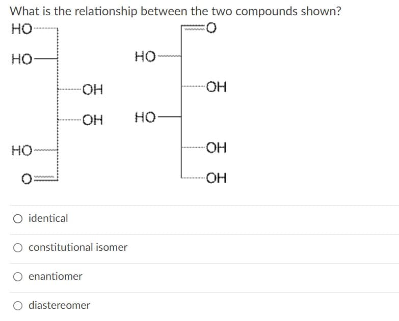 What is the relationship between the two compounds shown?
HO
HO
HO
HO-
HO-
HO-
но
HO
HO-
HO-
wwwm
O identical
O constitutional isomer
enantiomer
O diastereomer
