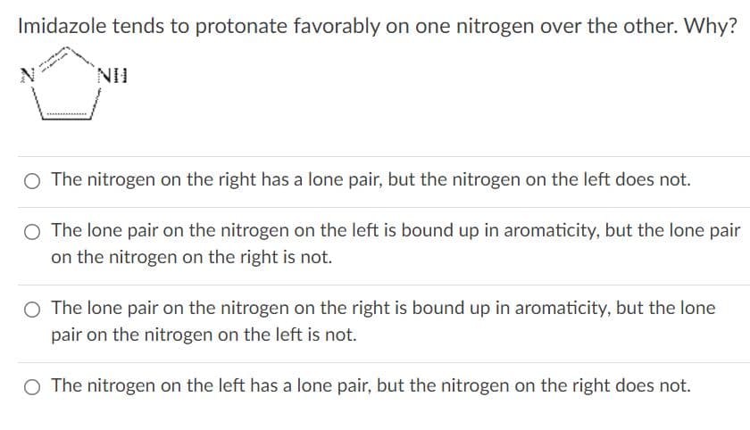 Imidazole tends to protonate favorably on one nitrogen over the other. Why?
NH.
O The nitrogen on the right has a lone pair, but the nitrogen on the left does not.
O The lone pair on the nitrogen on the left is bound up in aromaticity, but the lone pair
on the nitrogen on the right is not.
O The lone pair on the nitrogen on the right is bound up in aromaticity, but the lone
pair on the nitrogen on the left is not.
O The nitrogen on the left has a lone pair, but the nitrogen on the right does not.
