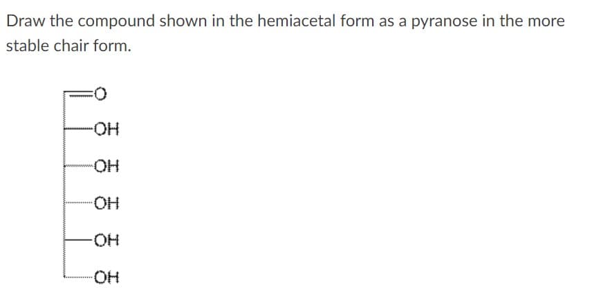 Draw the compound shown in the hemiacetal form as a pyranose in the more
stable chair form.
HO-
HO-
HO-
HO-
