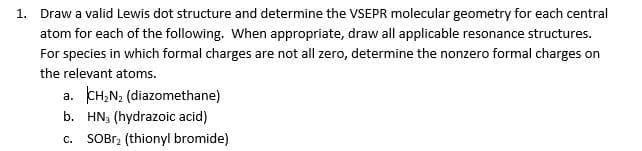 1. Draw a valid Lewis dot structure and determine the VSEPR molecular geometry for each central
atom for each of the following. When appropriate, draw all applicable resonance structures.
For species in which formal charges are not all zero, determine the nonzero formal charges on
the relevant atoms.
a. CH,N; (diazomethane)
b. HN; (hydrazoic acid)
c. SOBr2 (thionyl bromide)
