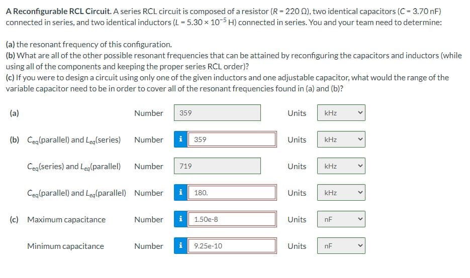 A Reconfigurable RCL Circuit. A series RCL circuit is composed of a resistor (R = 220 0), two identical capacitors (C = 3.70 nF)
connected in series, and two identical inductors (L = 5.30 x 10-5 H) connected in series. You and your team need to determine:
(a) the resonant frequency of this configuration.
(b) What are all of the other possible resonant frequencies that can be attained by reconfiguring the capacitors and inductors (while
using all of the components and keeping the proper series RCL order)?
(c) If you were to design a circuit using only one of the given inductors and one adjustable capacitor, what would the range of the
variable capacitor need to be in order to cover all of the resonant frequencies found in (a) and (b)?
(a)
Number
359
Units
kHz
(b) Ceg(parallel) and Leg(series)
Number
i
359
Units
kHz
Ceq(series) and Leg(parallel) Number
719
Units
kHz
Ceq(parallel) and Leg(parallel) Number
i
Units
180.
kHz
(c) Maximum capacitance
Number
i
1.50e-8
Units
nF
Minimum capacitance
Number
i 9.25e-10
Units
nF
>
>
