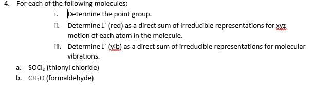 4. For each of the following molecules:
i. þetermine the point group.
ii. Determine r (red) as a direct sum of irreducible representations for xyz
motion of each atom in the molecule.
iii. Determine I (vib) as a direct sum of irreducible representations for molecular
vibrations.
a. soCI, (thionyl chloride)
b. CH,0 (formaldehyde)
