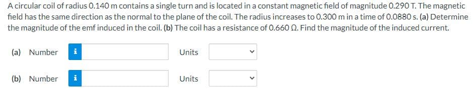 A circular coil of radius 0.140 m contains a single turn and is located in a constant magnetic field of magnitude 0.290 T. The magnetic
field has the same direction as the normal to the plane of the coil. The radius increases to 0.300 m in a time of 0.0880 s. (a) Determine
the magnitude of the emf induced in the coil. (b) The coil has a resistance of 0.660 0. Find the magnitude of the induced current.
(a) Number
i
Units
(b) Number
Units
