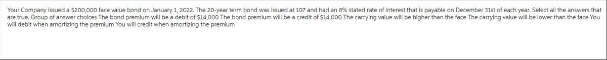 Your Company issued a $200,000 face value bond on January 1, 2022. The 20-year term bond was issued at 107 and had an 8% stated rate of interest that is payable on December 31st of each year. Select all the answers that
are true. Group of answer choices The bond premium will be a debit of $14,000 The bond premium will be a credit of $14,000 The carrying value will be higher than the face The carrying value will be lower than the face You
will debit when amortizing the premium You will credit when amortizing the premium