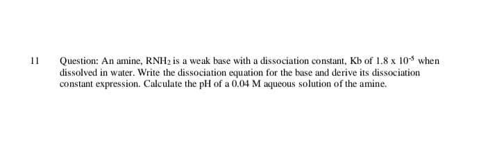 Question: An amine, RNH2 is a weak base with a dissociation constant, Kb of 1.8 x 10* when
dissolved in water. Write the dissociation equation for the base and derive its dissociation
constant expression. Caleulate the pH of a 0.04 M aqueous solution of the amine.
11
