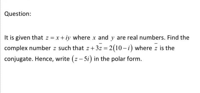 Question:
It is given that z = x+ iy where x and y are real numbers. Find the
complex number z such that z + 3z = 2(10-i) where z is the
conjugate. Hence, write (z- 5i) in the polar form.
