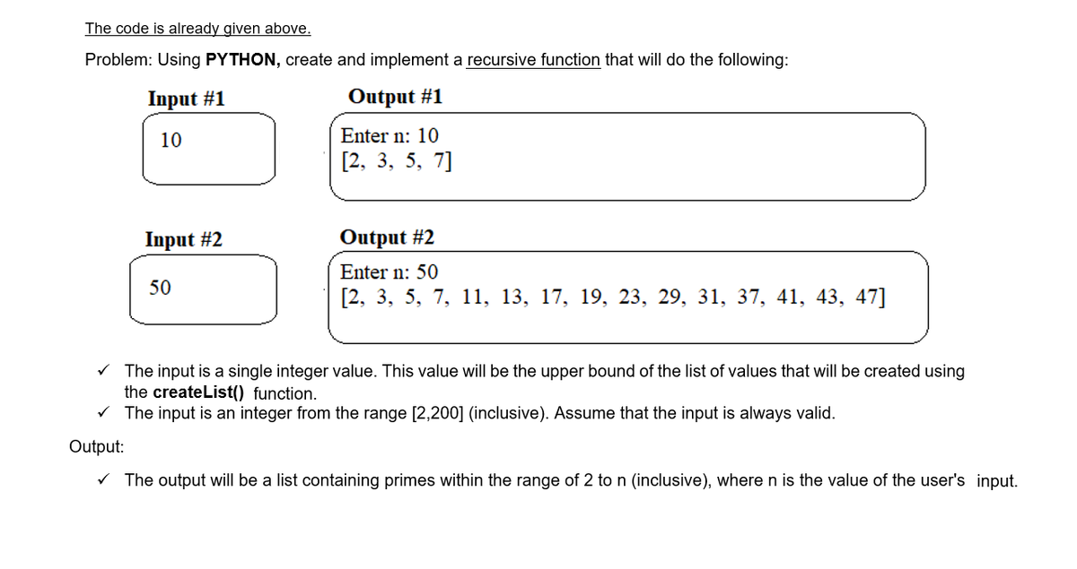 The code is already given above.
Problem: Using PYTHON, create and implement a recursive function that will do the following:
Input #1
Output #1
10
Enter n: 10
[2, 3, 5, 7]
Input #2
Output #2
Enter n: 50
50
[2, 3, 5, 7, 11, 13, 17, 19, 23, 29, 31, 37, 41, 43, 47]
V The input is a single integer value. This value will be the upper bound of the list of values that will be created using
the createList() function.
V The input is an integer from the range [2,200] (inclusive). Assume that the input is always valid.
Output:
V The output will be a list containing primes within the range of 2 to n (inclusive), where n is the value of the user's input.
