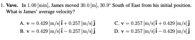 1. Vave. In 1.00 [min], James moved 30.0 [m], 30.9° South of East from his initial position.
What is James' average velocity?
A. v = 0.429 [m/s]î + 0.257 [m/s]j
B. v = 0.429 [m/s]î – 0.257 [m/s] j
C. v = 0.257 [m/s]i+ 0.429 [m/s]j
D. v = 0.257 [m/s]î – 0.429 [m/s]j
