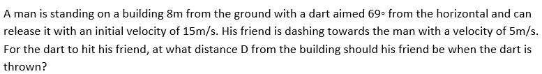 A man is standing on a building 8m from the ground with a dart aimed 69• from the horizontal and can
release it with an initial velocity of 15m/s. His friend is dashing towards the man with a velocity of 5m/s.
For the dart to hit his friend, at what distance D from the building should his friend be when the dart is
thrown?
